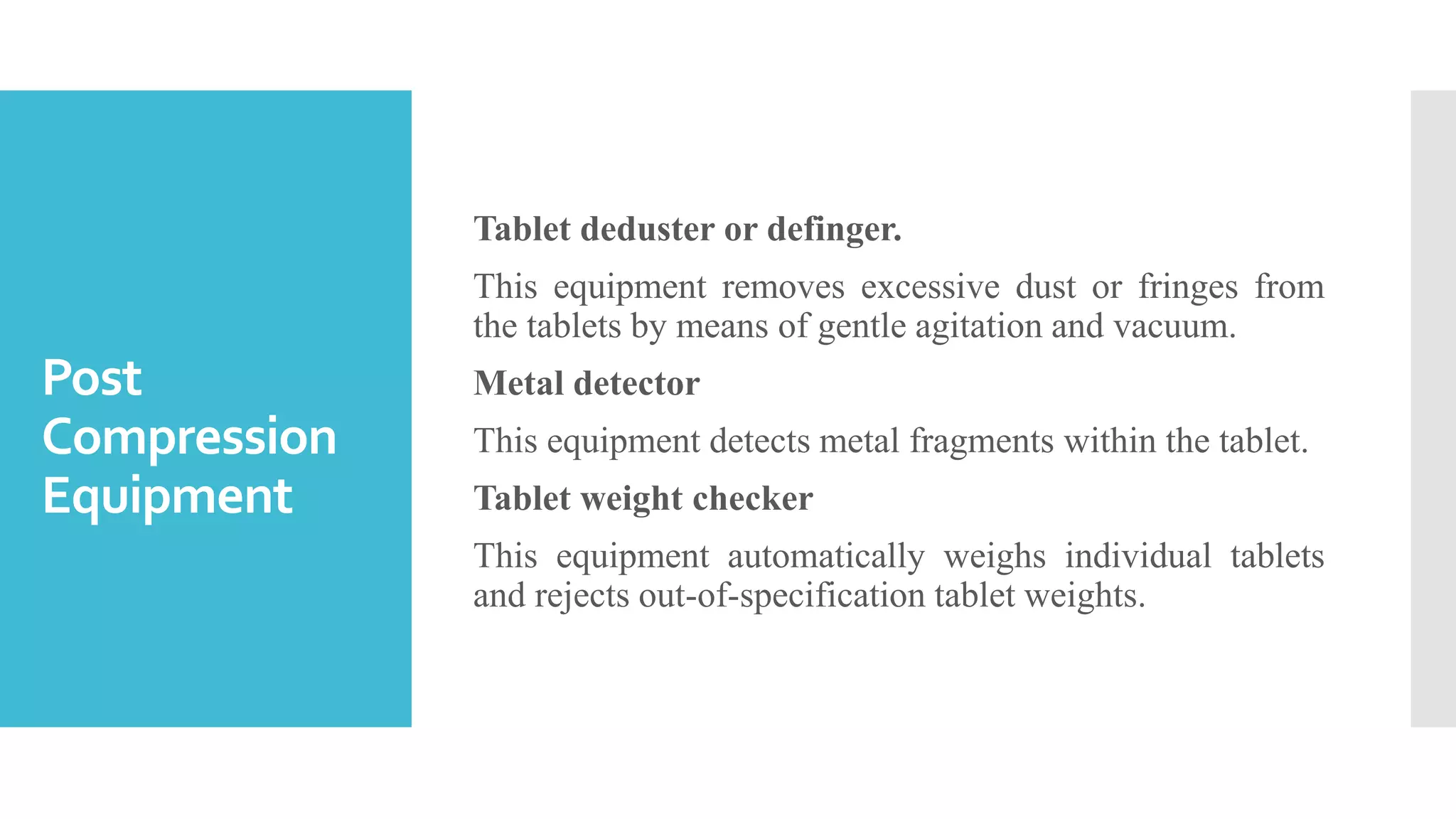 Post
Compression
Equipment
Tablet deduster or definger.
This equipment removes excessive dust or fringes from
the tablets by means of gentle agitation and vacuum.
Metal detector
This equipment detects metal fragments within the tablet.
Tablet weight checker
This equipment automatically weighs individual tablets
and rejects out-of-specification tablet weights.
 