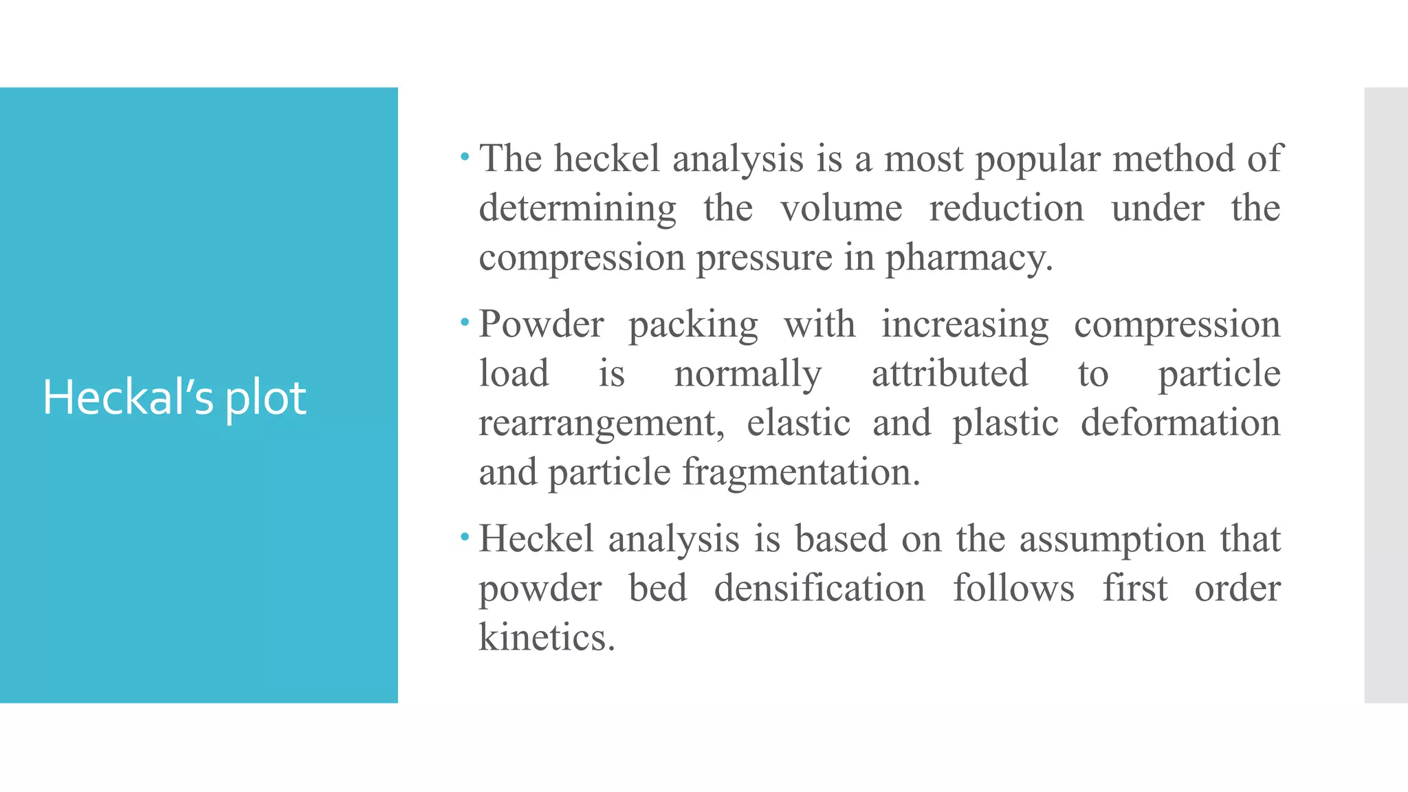 Heckal’s plot
 The heckel analysis is a most popular method of
determining the volume reduction under the
compression pressure in pharmacy.
 Powder packing with increasing compression
load is normally attributed to particle
rearrangement, elastic and plastic deformation
and particle fragmentation.
 Heckel analysis is based on the assumption that
powder bed densification follows first order
kinetics.
 