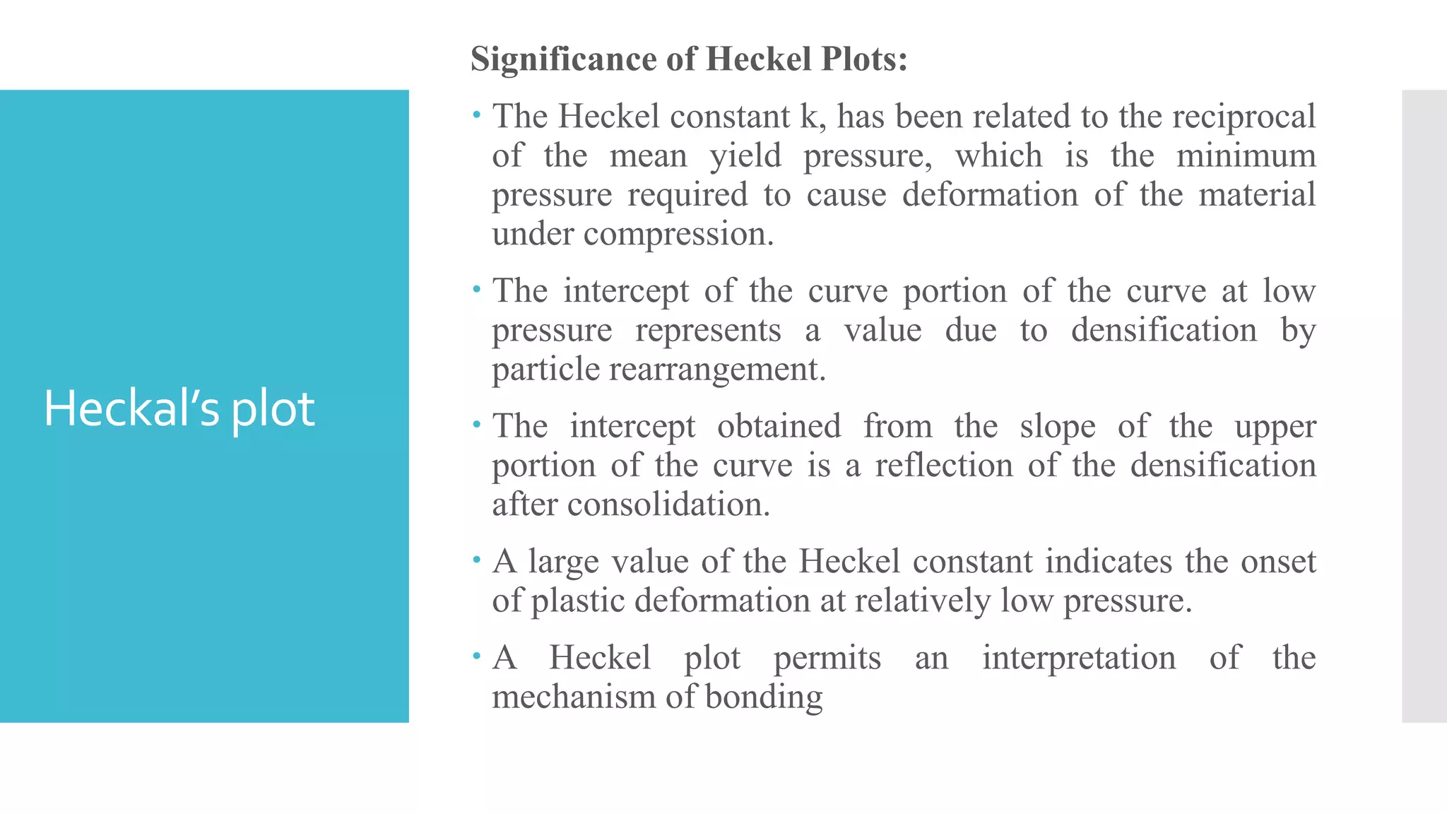 Heckal’s plot
Significance of Heckel Plots:
 The Heckel constant k, has been related to the reciprocal
of the mean yield pressure, which is the minimum
pressure required to cause deformation of the material
under compression.
 The intercept of the curve portion of the curve at low
pressure represents a value due to densification by
particle rearrangement.
 The intercept obtained from the slope of the upper
portion of the curve is a reflection of the densification
after consolidation.
 A large value of the Heckel constant indicates the onset
of plastic deformation at relatively low pressure.
 A Heckel plot permits an interpretation of the
mechanism of bonding
 