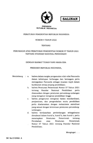 FRESIDEN
REPUBLTK INDONESIA
PERATURAN PEMEzuNTAH REPUBLIK INDONESIA
NOMOR 4TAHUN2022
TENTANG
PERUBAHAN ATAS PERATURAN PEMEzuNTAH NOMOR 57 TAHUN 2021
TENTANG STANDAR NASIONAL PENDIDIKAN
DENGAN RAHMAT TUHAN YANG MAHA ESA
PRESIDEN REPUBLIK INDONESIA,
Menimbang el bahwa dalam rangka pengamalan niLai-nilai Pancasila
dalam kehidupan berbangsa dan bernegara perlu
menegaskan Pancasila sebagai muatan wajib dalam
kurikulum setiap jenjang pendidikan
b bahwa Peraturan Pemerintah Nomor 57 Tafu;rt 2O2L
tentang Standar Nasional Pendidikan perlu
disesuaikan dengan peraturan perundang-undangan
yang mengatur mengenai pendidikan tinggi;
bahwa pengaturan mengenai badan standardisasi,
penjaminan, dan pengendalian mutu pendidikan
perlu diselaraskan dengan mekanisme akreditasi
yang sesuai dengan ketentuan peraturan perundang-
undangan;
bahwa berdasarkan pertimbangan sebagaimana
dimaksud dalam huruf a, huruf b, dan hunrf c, perlu
menetapkan Peraturan Pemerintah tentang
Perubahan atas Peraturan Pemerintah
Nomor 57 Tahun 2O2L tentang Standar Nasional
Pendidikan;
c.
d
SK No010988 A
Mengingat:
 
