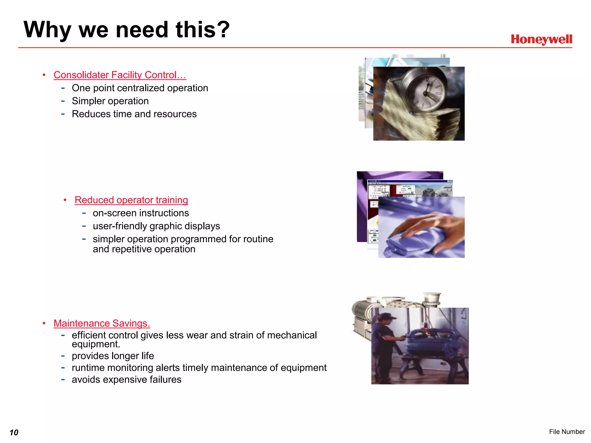 10 File Number
Why we need this?
• Reduced operator training
- on-screen instructions
- user-friendly graphic displays
- simpler operation programmed for routine
and repetitive operation
• Consolidater Facility Control…
- One point centralized operation
- Simpler operation
- Reduces time and resources
• Maintenance Savings.
- efficient control gives less wear and strain of mechanical
equipment.
- provides longer life
- runtime monitoring alerts timely maintenance of equipment
- avoids expensive failures
 