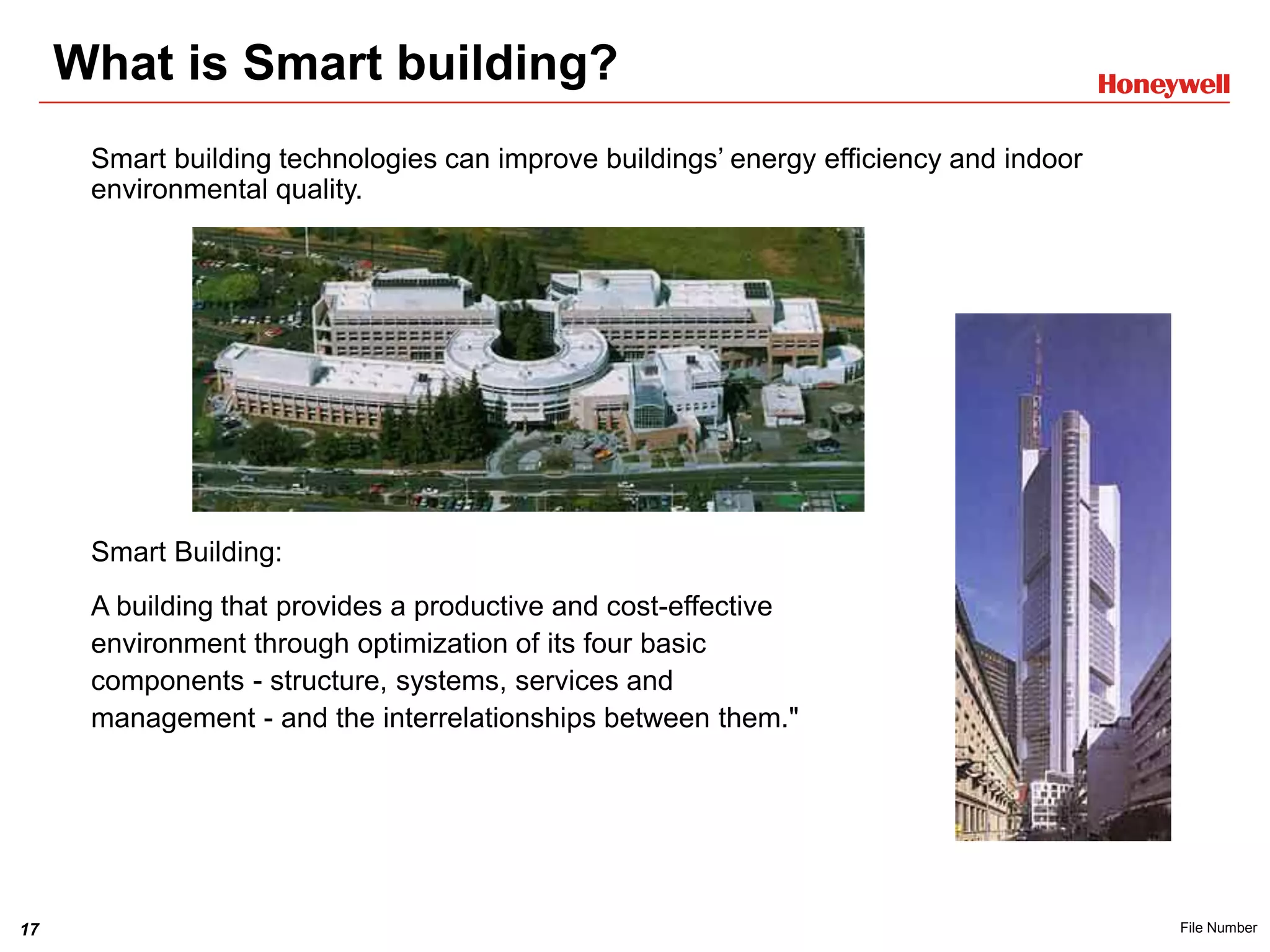 17 File Number
What is Smart building?
Smart building technologies can improve buildings’ energy efficiency and indoor
environmental quality.
Smart Building:
A building that provides a productive and cost-effective
environment through optimization of its four basic
components - structure, systems, services and
management - and the interrelationships between them."
 
