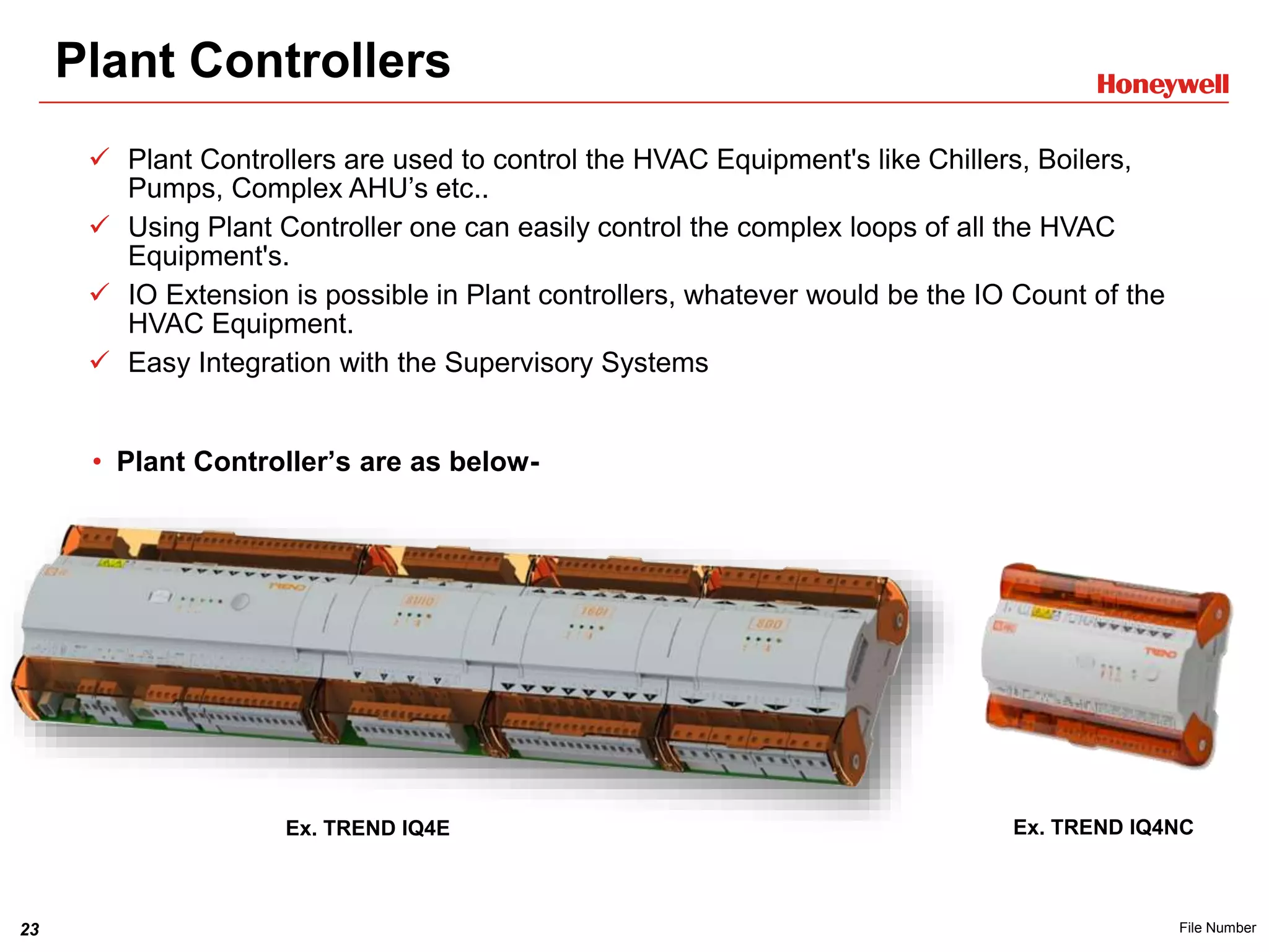 23 File Number
Plant Controllers
• Plant Controller’s are as below-
Ex. TREND IQ4E Ex. TREND IQ4NC
 Plant Controllers are used to control the HVAC Equipment's like Chillers, Boilers,
Pumps, Complex AHU’s etc..
 Using Plant Controller one can easily control the complex loops of all the HVAC
Equipment's.
 IO Extension is possible in Plant controllers, whatever would be the IO Count of the
HVAC Equipment.
 Easy Integration with the Supervisory Systems
 