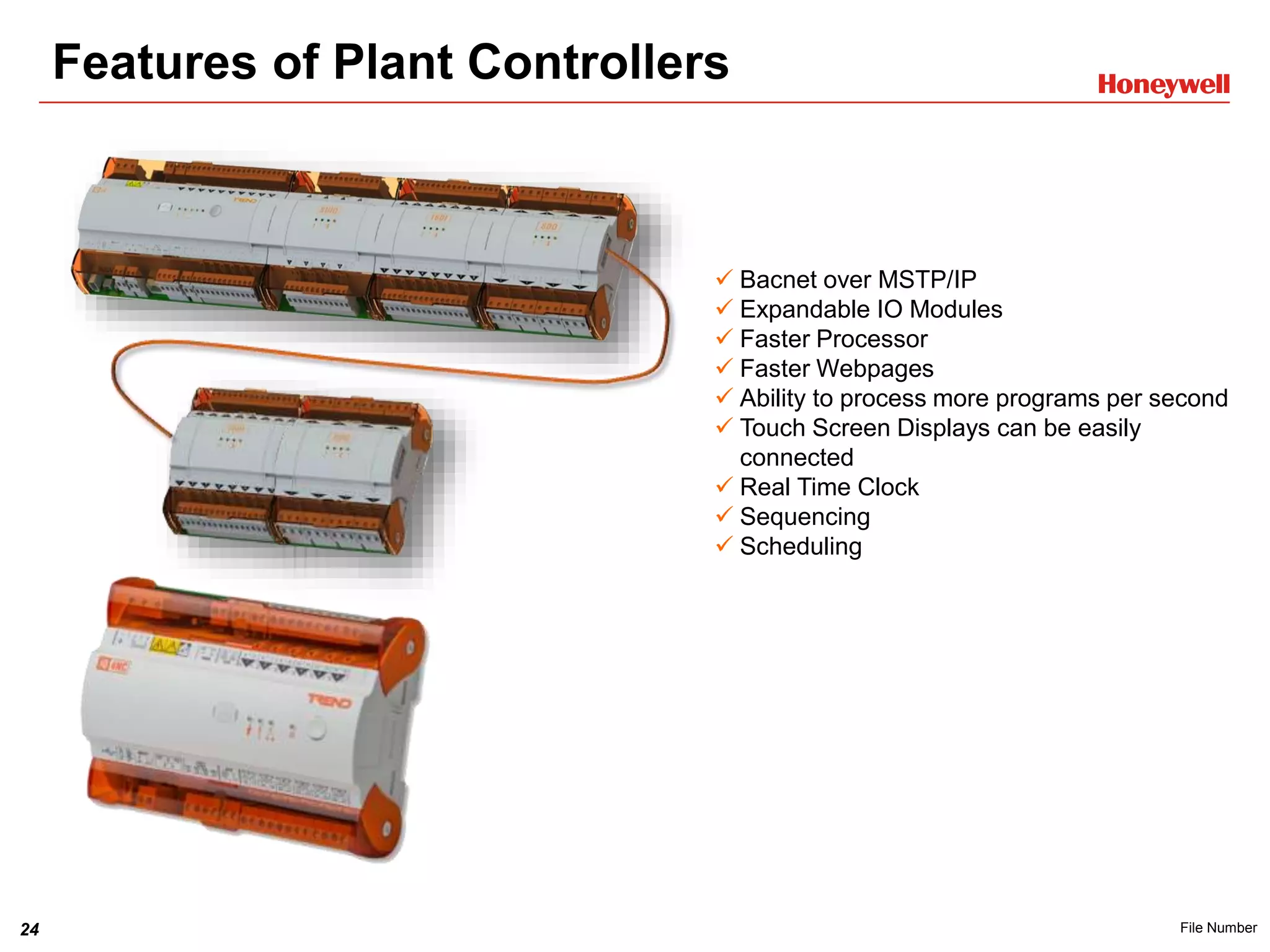 24 File Number
Features of Plant Controllers
 Bacnet over MSTP/IP
 Expandable IO Modules
 Faster Processor
 Faster Webpages
 Ability to process more programs per second
 Touch Screen Displays can be easily
connected
 Real Time Clock
 Sequencing
 Scheduling
 