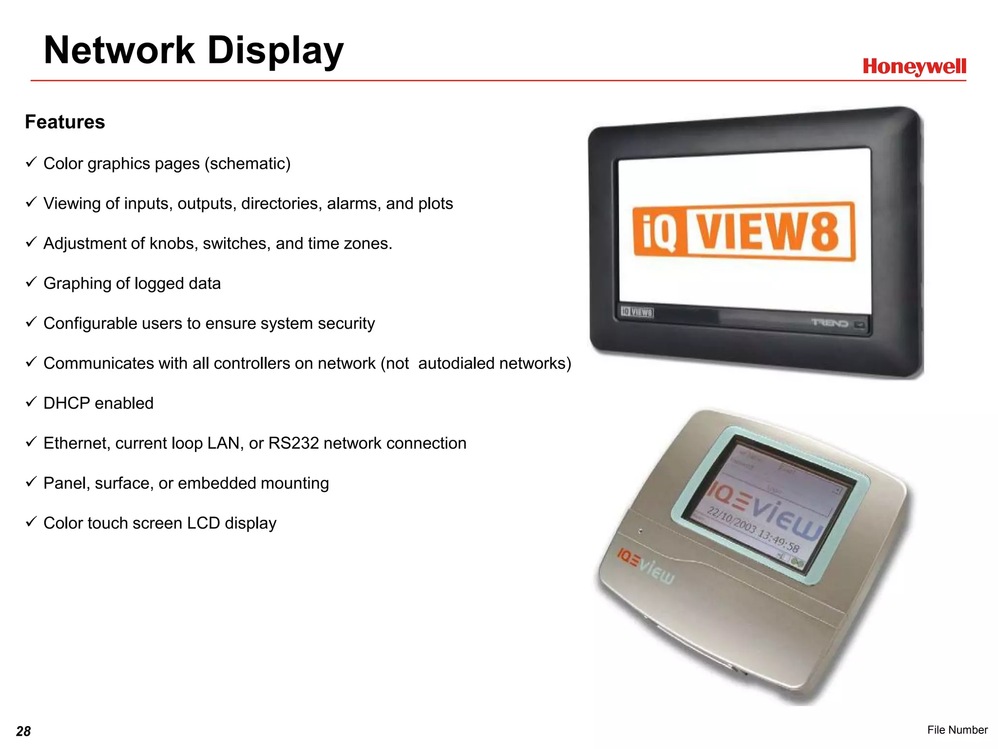 28 File Number
Network Display
Features
 Color graphics pages (schematic)
 Viewing of inputs, outputs, directories, alarms, and plots
 Adjustment of knobs, switches, and time zones.
 Graphing of logged data
 Configurable users to ensure system security
 Communicates with all controllers on network (not autodialed networks)
 DHCP enabled
 Ethernet, current loop LAN, or RS232 network connection
 Panel, surface, or embedded mounting
 Color touch screen LCD display
 