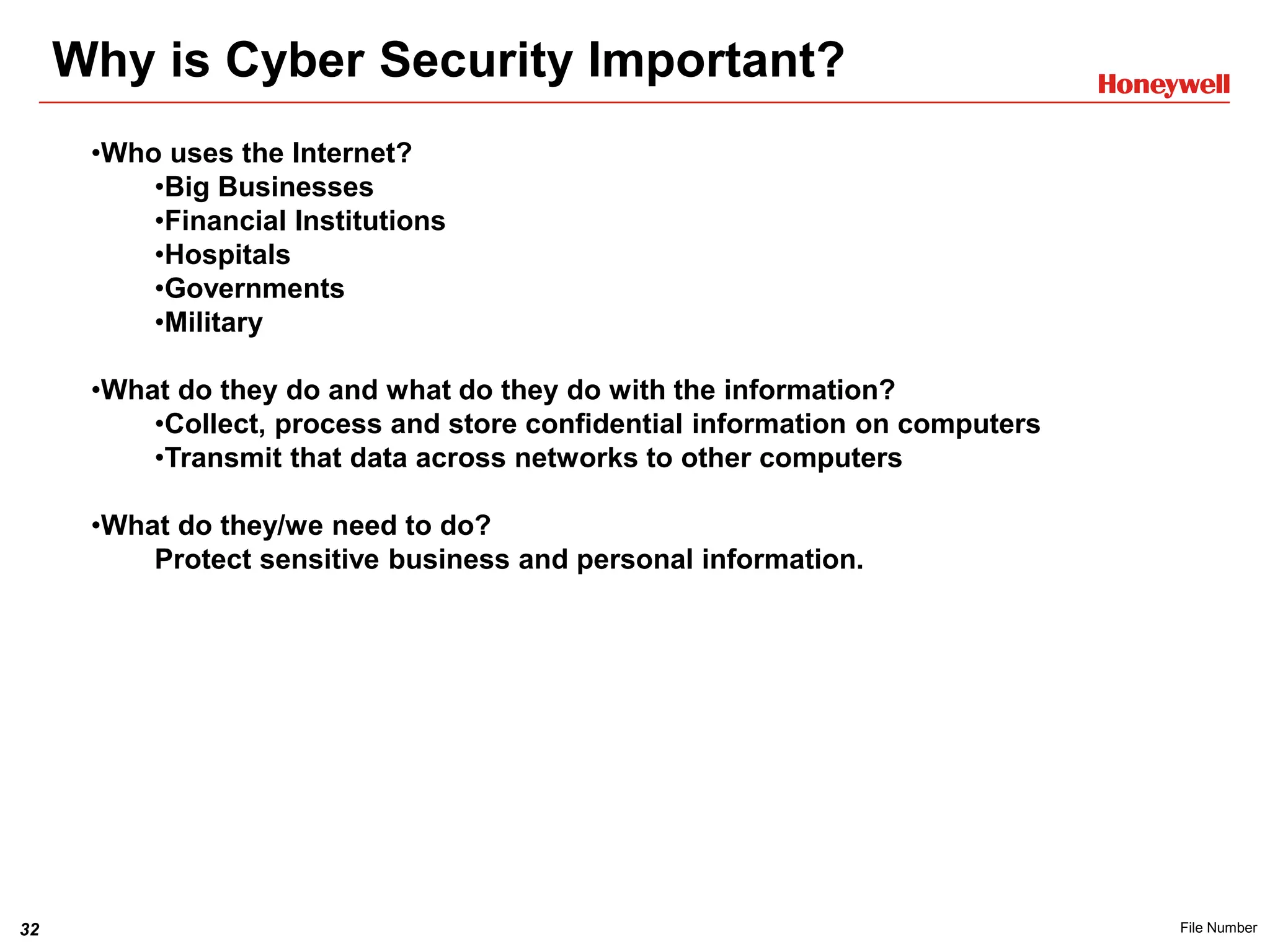 32 File Number
Why is Cyber Security Important?
•Who uses the Internet?
•Big Businesses
•Financial Institutions
•Hospitals
•Governments
•Military
•What do they do and what do they do with the information?
•Collect, process and store confidential information on computers
•Transmit that data across networks to other computers
•What do they/we need to do?
Protect sensitive business and personal information.
 