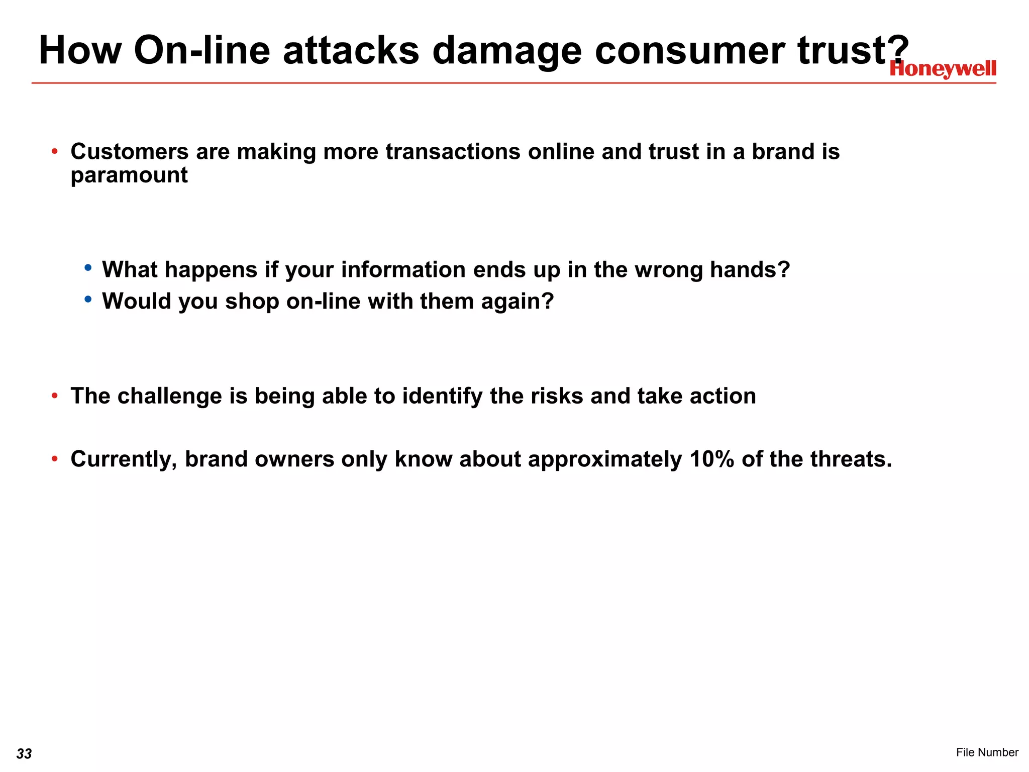 33 File Number
How On-line attacks damage consumer trust?
• Customers are making more transactions online and trust in a brand is
paramount
• What happens if your information ends up in the wrong hands?
• Would you shop on-line with them again?
• The challenge is being able to identify the risks and take action
• Currently, brand owners only know about approximately 10% of the threats.
 