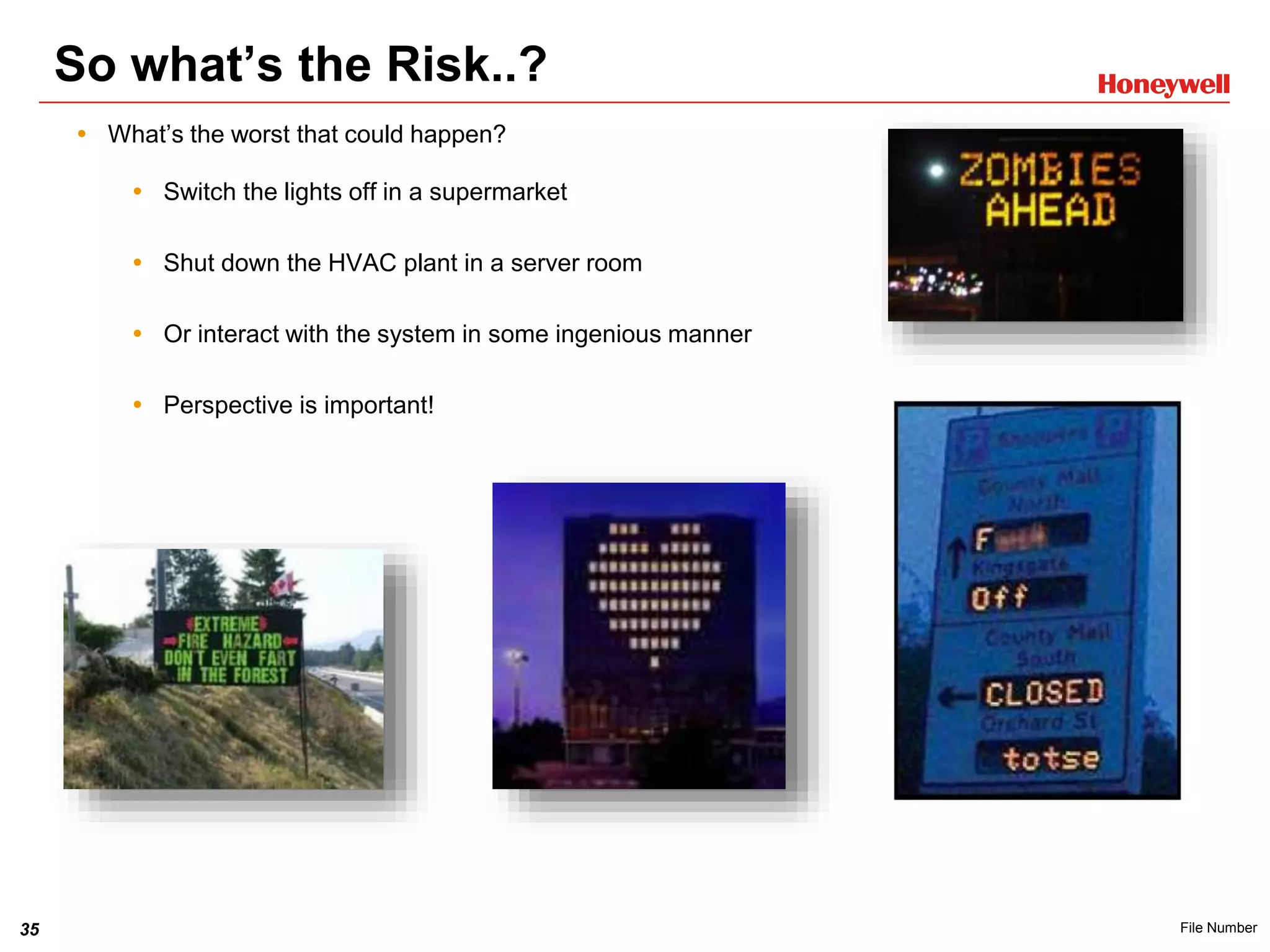35 File Number
So what’s the Risk..?
 What’s the worst that could happen?
 Switch the lights off in a supermarket
 Shut down the HVAC plant in a server room
 Or interact with the system in some ingenious manner
 Perspective is important!
 