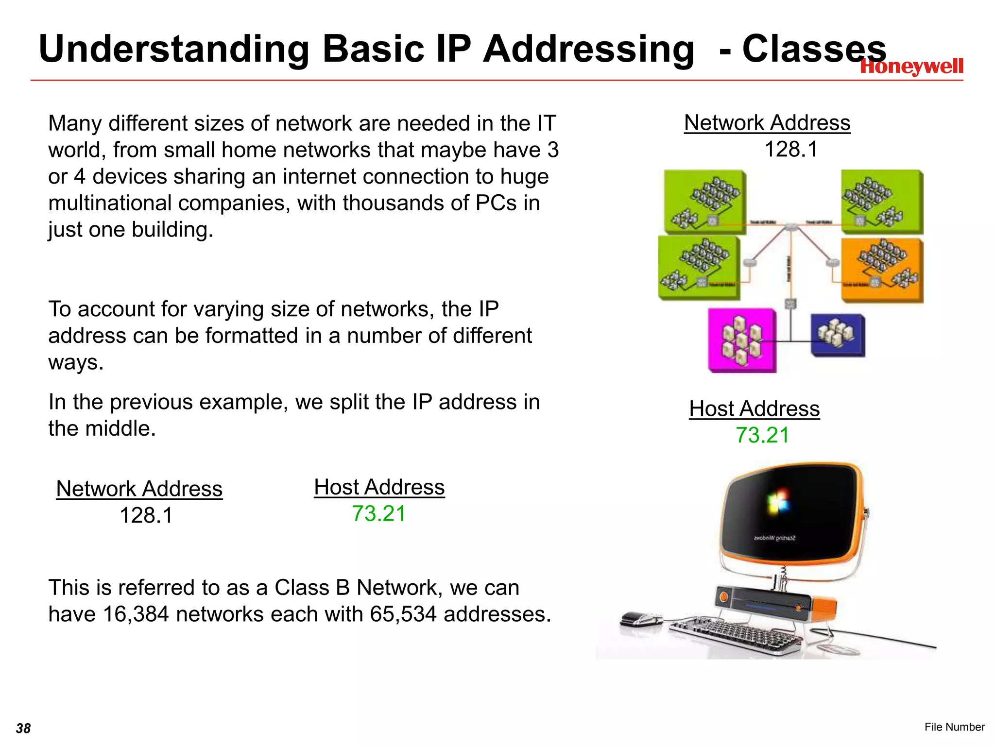 38 File Number
Understanding Basic IP Addressing - Classes
Many different sizes of network are needed in the IT
world, from small home networks that maybe have 3
or 4 devices sharing an internet connection to huge
multinational companies, with thousands of PCs in
just one building.
To account for varying size of networks, the IP
address can be formatted in a number of different
ways.
In the previous example, we split the IP address in
the middle.
This is referred to as a Class B Network, we can
have 16,384 networks each with 65,534 addresses.
Network Address
128.1
Host Address
73.21
Host Address
73.21
Network Address
128.1
 
