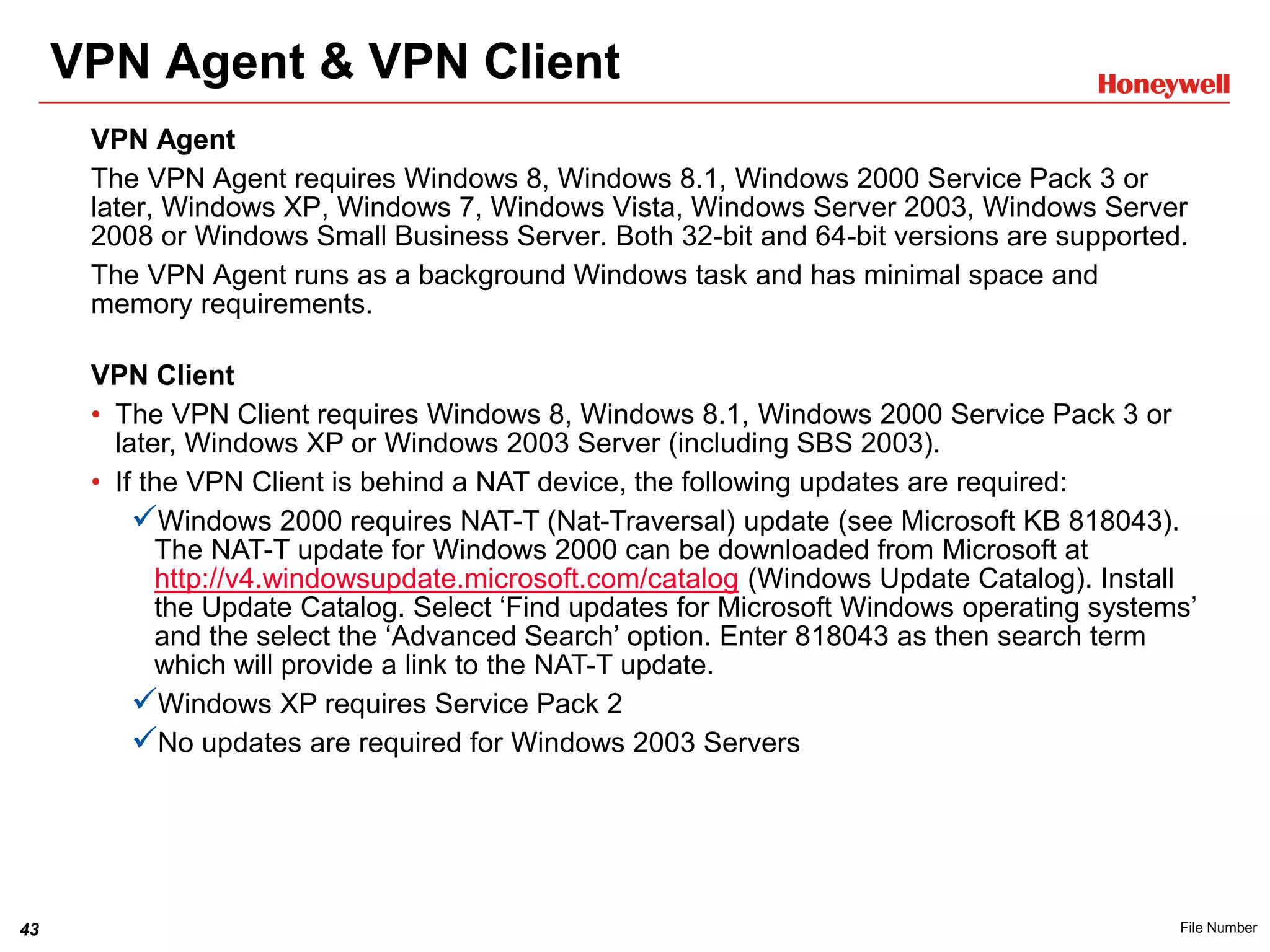43 File Number
VPN Agent & VPN Client
VPN Client
• The VPN Client requires Windows 8, Windows 8.1, Windows 2000 Service Pack 3 or
later, Windows XP or Windows 2003 Server (including SBS 2003).
• If the VPN Client is behind a NAT device, the following updates are required:
Windows 2000 requires NAT-T (Nat-Traversal) update (see Microsoft KB 818043).
The NAT-T update for Windows 2000 can be downloaded from Microsoft at
http://v4.windowsupdate.microsoft.com/catalog (Windows Update Catalog). Install
the Update Catalog. Select ‘Find updates for Microsoft Windows operating systems’
and the select the ‘Advanced Search’ option. Enter 818043 as then search term
which will provide a link to the NAT-T update.
Windows XP requires Service Pack 2
No updates are required for Windows 2003 Servers
VPN Agent
The VPN Agent requires Windows 8, Windows 8.1, Windows 2000 Service Pack 3 or
later, Windows XP, Windows 7, Windows Vista, Windows Server 2003, Windows Server
2008 or Windows Small Business Server. Both 32-bit and 64-bit versions are supported.
The VPN Agent runs as a background Windows task and has minimal space and
memory requirements.
 