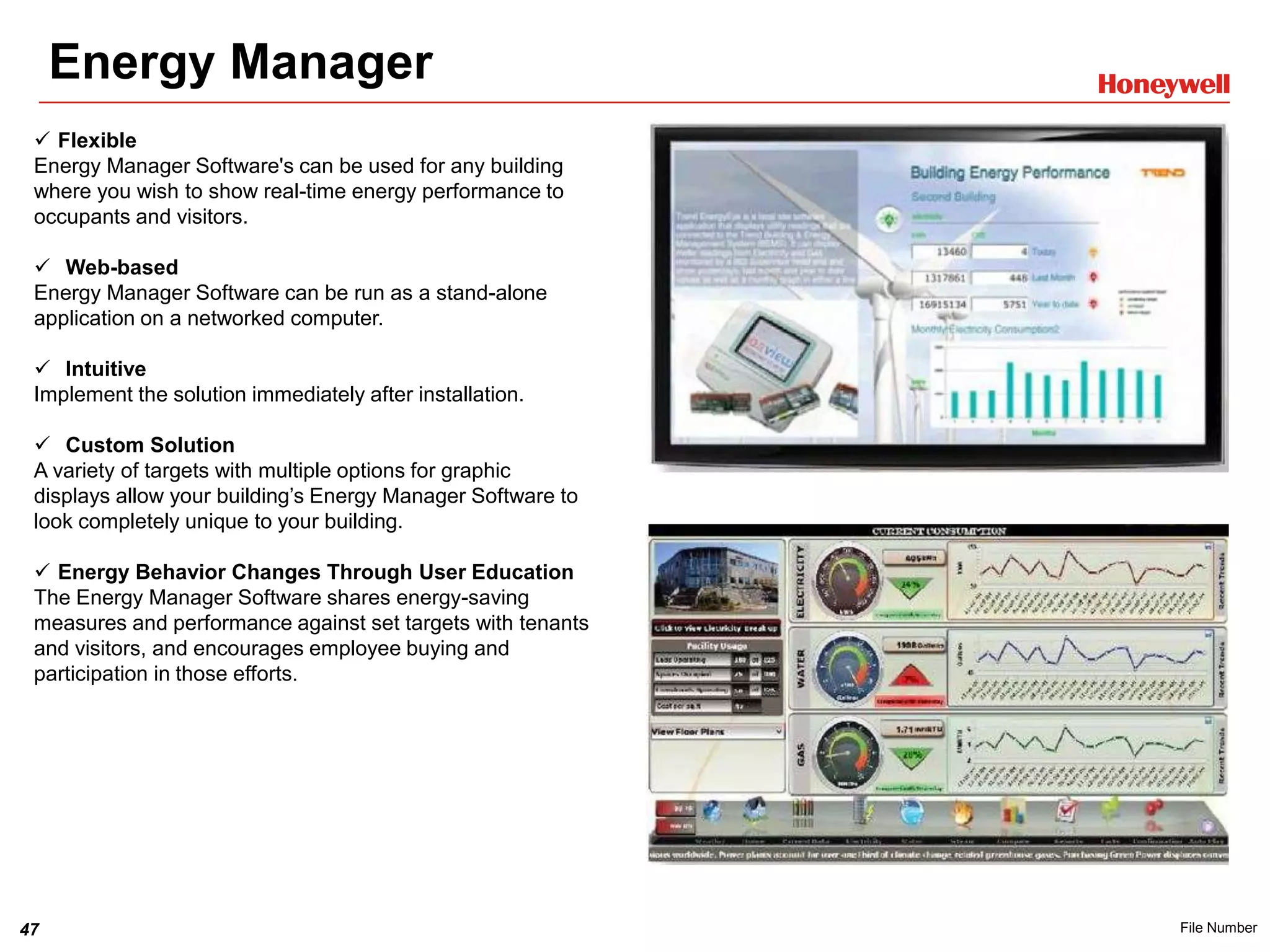 47 File Number
Energy Manager
 Flexible
Energy Manager Software's can be used for any building
where you wish to show real-time energy performance to
occupants and visitors.
 Web-based
Energy Manager Software can be run as a stand-alone
application on a networked computer.
 Intuitive
Implement the solution immediately after installation.
 Custom Solution
A variety of targets with multiple options for graphic
displays allow your building’s Energy Manager Software to
look completely unique to your building.
 Energy Behavior Changes Through User Education
The Energy Manager Software shares energy-saving
measures and performance against set targets with tenants
and visitors, and encourages employee buying and
participation in those efforts.
 