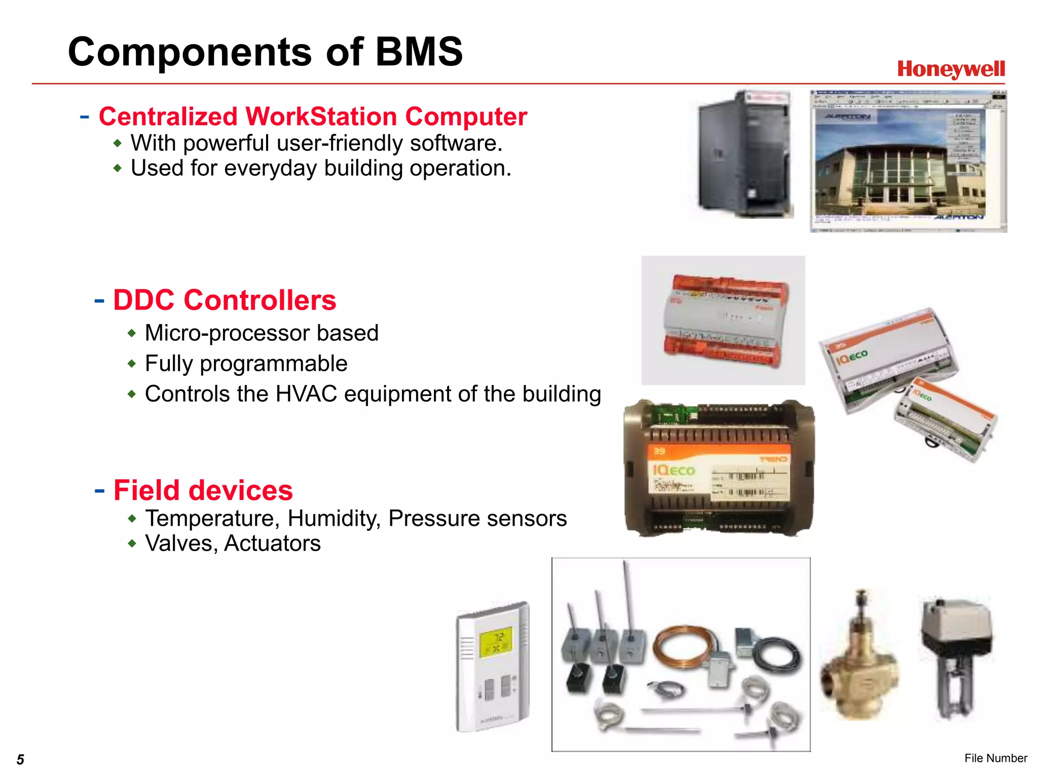 5 File Number
Components of BMS
- Centralized WorkStation Computer
 With powerful user-friendly software.
 Used for everyday building operation.
- Field devices
 Temperature, Humidity, Pressure sensors
 Valves, Actuators
- DDC Controllers
 Micro-processor based
 Fully programmable
 Controls the HVAC equipment of the building
 