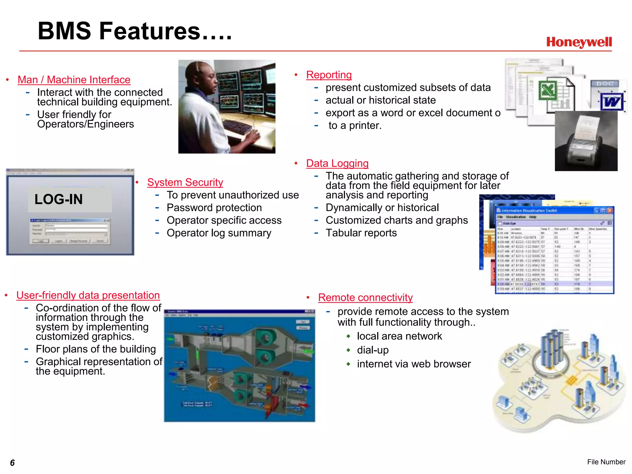 6 File Number
LOG-IN
BMS Features….
• Man / Machine Interface
- Interact with the connected
technical building equipment.
- User friendly for
Operators/Engineers
• User-friendly data presentation
- Co-ordination of the flow of
information through the
system by implementing
customized graphics.
- Floor plans of the building
- Graphical representation of
the equipment.
• System Security
- To prevent unauthorized use
- Password protection
- Operator specific access
- Operator log summary
• Reporting
- present customized subsets of data
- actual or historical state
- export as a word or excel document or..
- to a printer.
• Data Logging
- The automatic gathering and storage of
data from the field equipment for later
analysis and reporting
- Dynamically or historical
- Customized charts and graphs
- Tabular reports
• Remote connectivity
- provide remote access to the system
with full functionality through..
 local area network
 dial-up
 internet via web browser
 