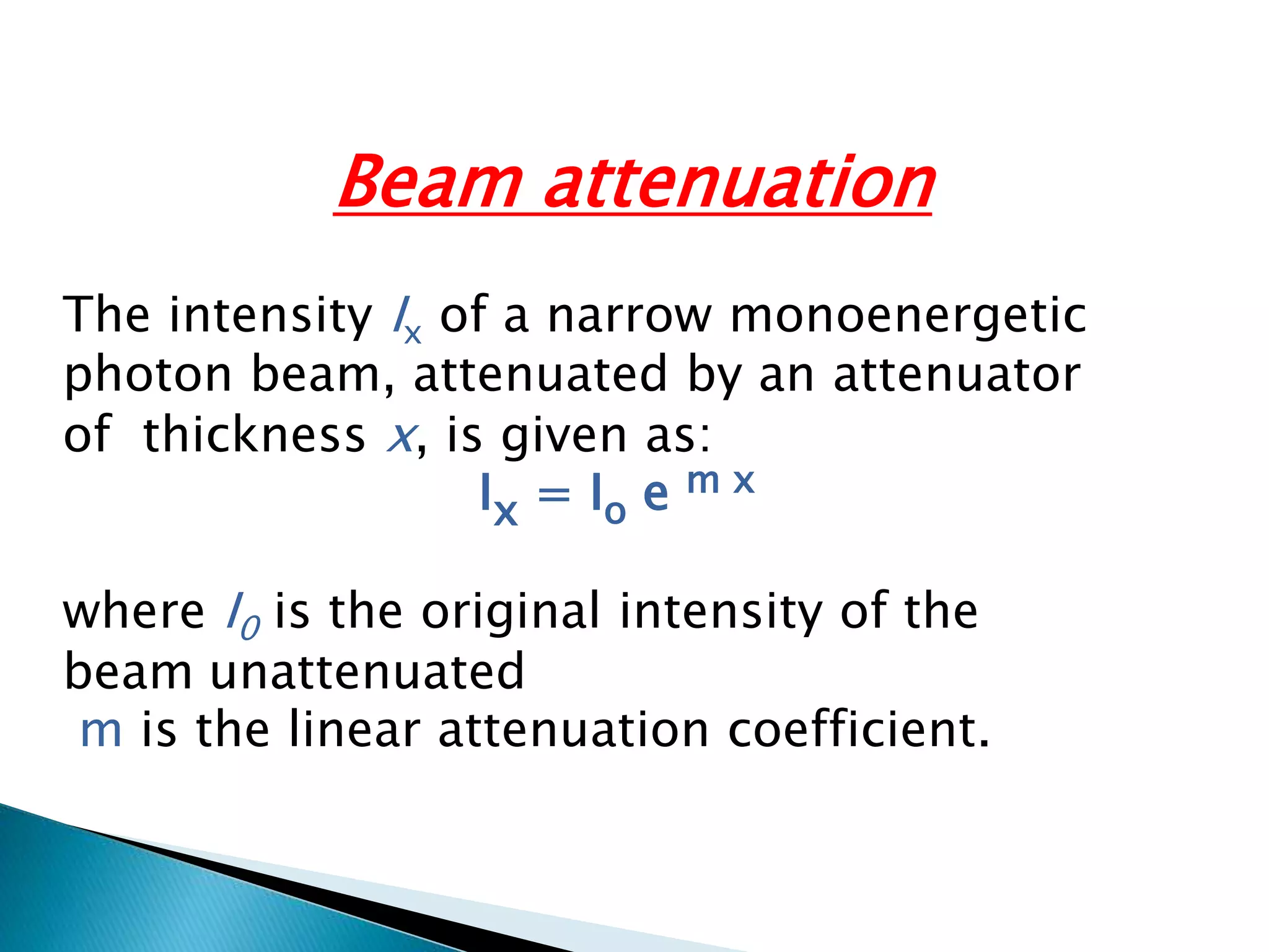 Beam attenuation
The intensity Ix of a narrow monoenergetic
photon beam, attenuated by an attenuator
of thickness x, is given as:
Ix = Io e m x
where I0 is the original intensity of the
unattenuated
beam
m is the linear attenuation coefficient.
 