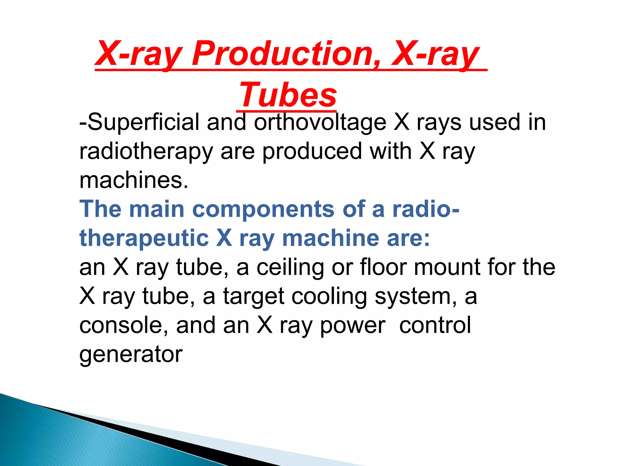 X-ray Production, X-ray
Tubes
-Superficial and orthovoltage X rays used in
radiotherapy are produced with X ray
machines.
The main components of a radio-
therapeutic X ray machine are:
an X ray tube, a ceiling or floor mount for the
X ray tube, a target cooling system, a
control
console, and an X ray power
generator
 