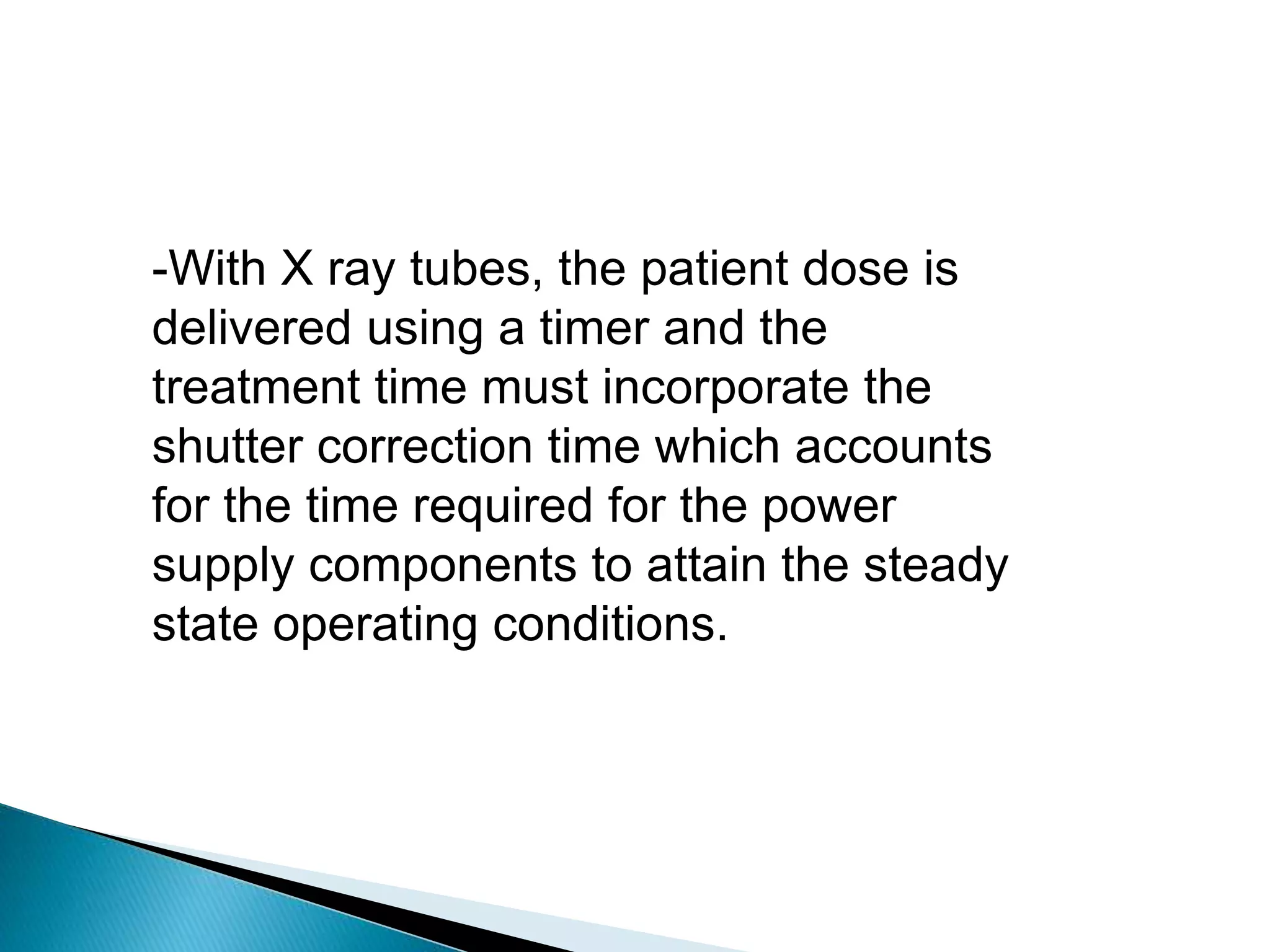 -With X ray tubes, the patient dose is
delivered using a timer and the
treatment time must incorporate the
shutter correction time which accounts
for the time required for the power
supply components to attain the steady
state operating conditions.
 