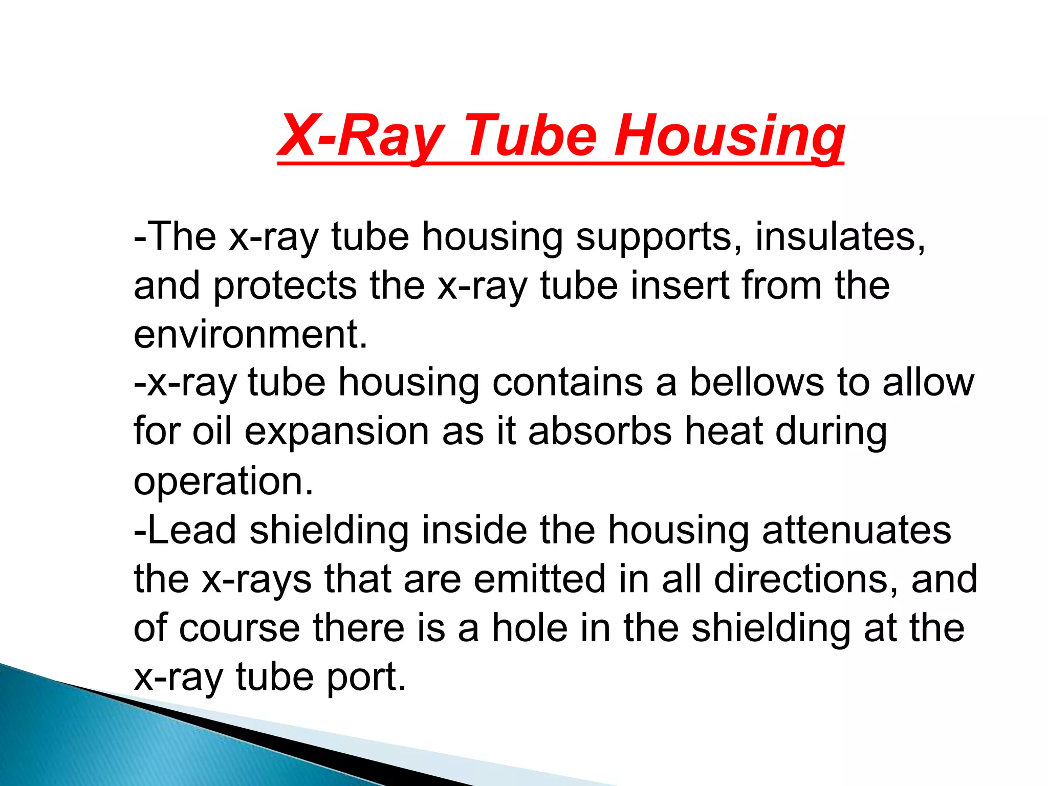 X-Ray Tube Housing
-The x-ray tube housing supports, insulates,
and protects the x-ray tube insert from the
environment.
-x-ray tube housing contains a bellows to allow
for oil expansion as it absorbs heat during
operation.
-Lead shielding inside the housing attenuates
the x-rays that are emitted in all directions, and
of course there is a hole in the shielding at the
x-ray tube port.
 