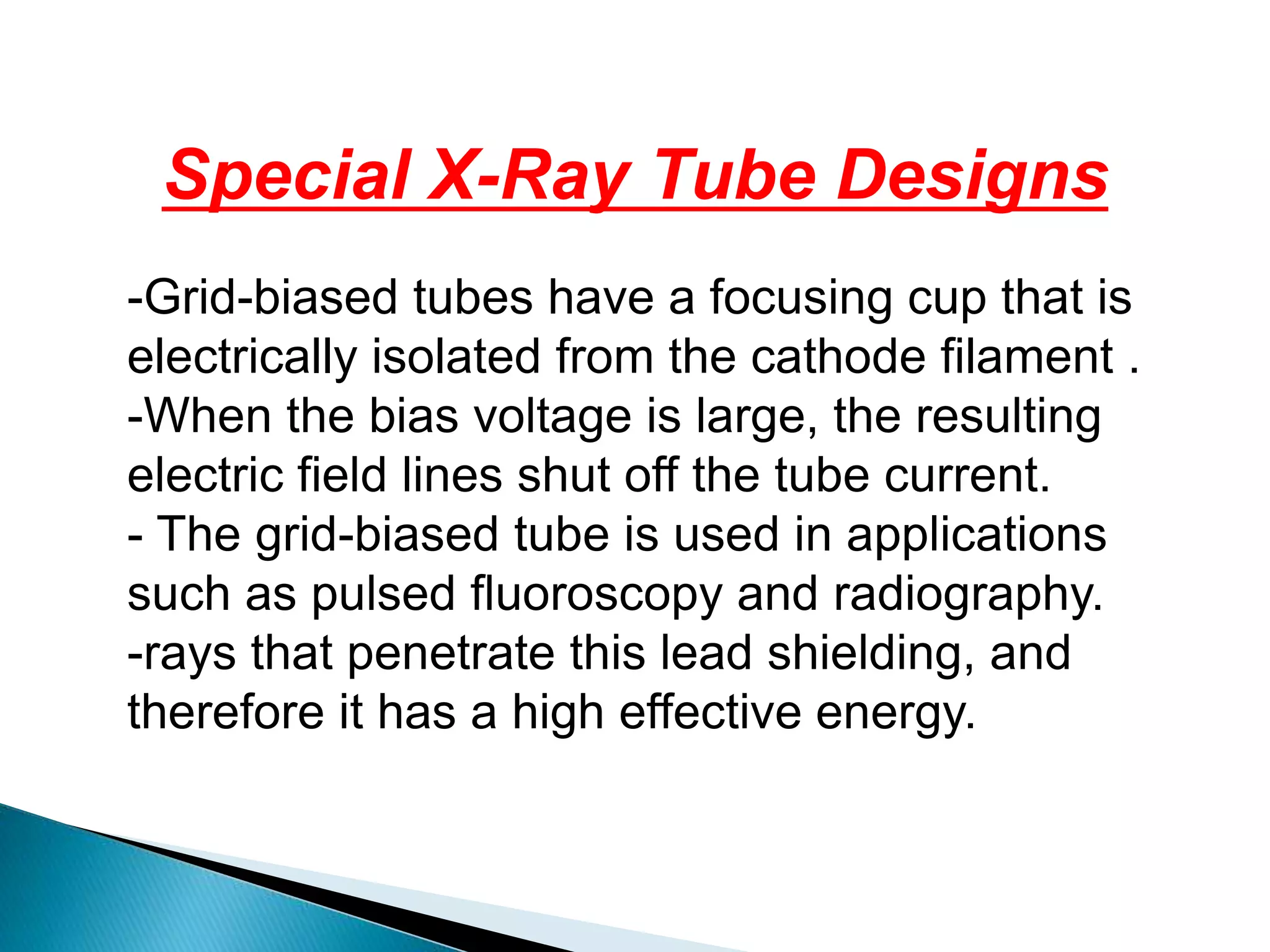 Special X-Ray Tube Designs
-Grid-biased tubes have a focusing cup that is
electrically isolated from the cathode filament .
-When the bias voltage is large, the resulting
electric field lines shut off the tube current.
- The grid-biased tube is used in applications
such as pulsed fluoroscopy and radiography.
-rays that penetrate this lead shielding, and
therefore it has a high effective energy.
 