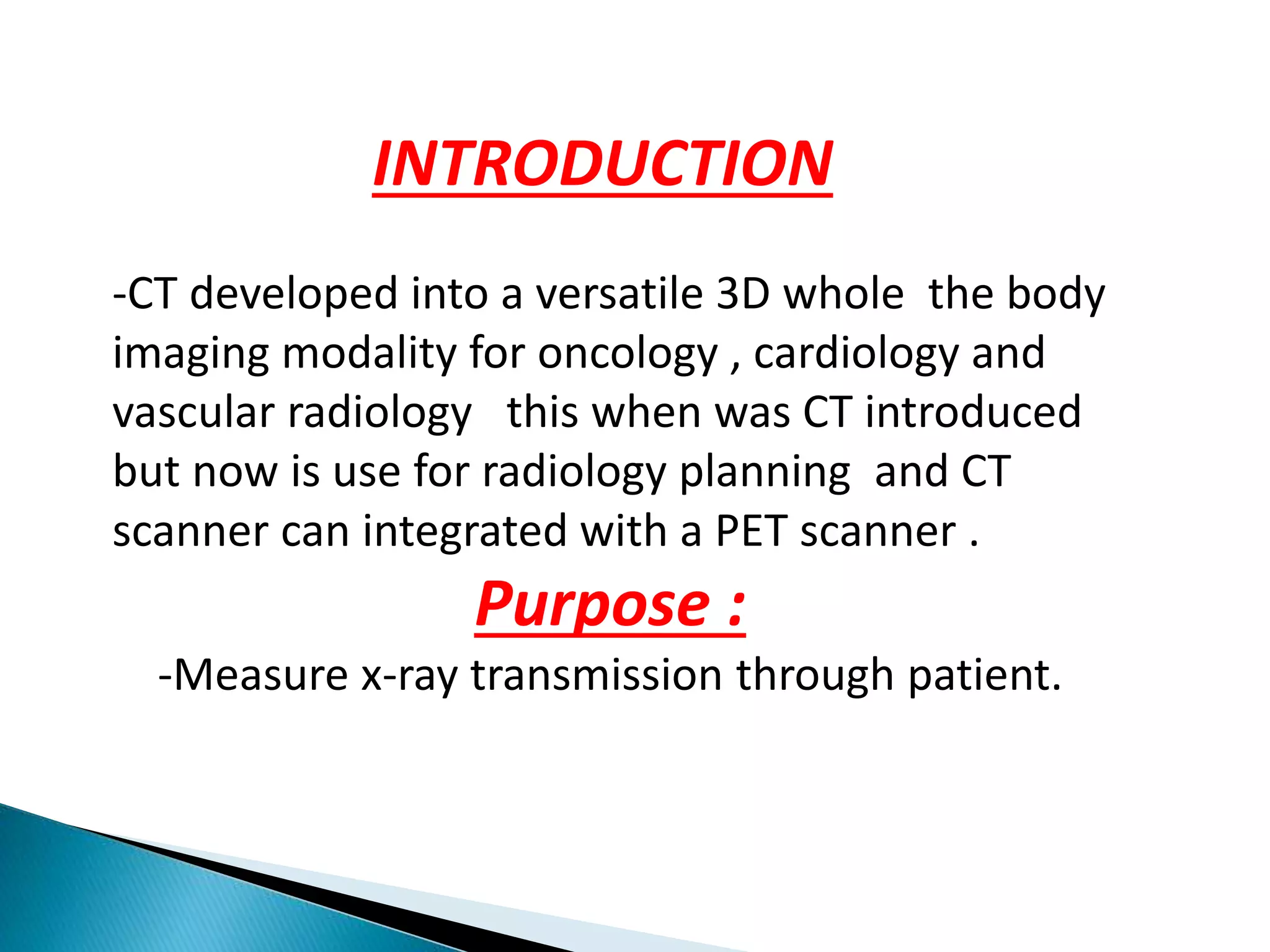 INTRODUCTION
-CT developed into a versatile 3D whole the body
imaging modality for oncology , cardiology and
vascular radiology this when was CT introduced
but now is use for radiology planning and CT
scanner can integrated with a PET scanner .
Purpose :
-Measure x-ray transmission through patient.
 