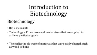 Introduction to
Biotechnology
Biotechnology
• Bio = means life
• Technology = Procedures and mechanisms that are applied to
achieve particular goals
• The earliest tools were of materials that were easily shaped, such
as wood or bone
 