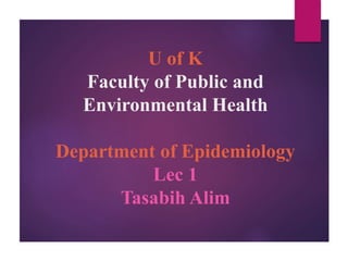 U of K
Faculty of Public and
Environmental Health
Department of Epidemiology
Lec 1
Tasabih Alim
 
