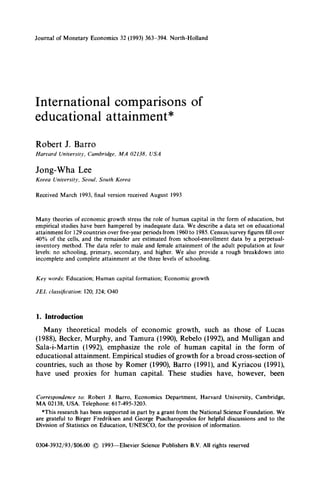 Journal of Monetary Economics 32 (1993) 363-394. North-Holland
International comparisons of
educational attainment*
Robert J. Barro
Harvard University, Cambridge, MA 02138, USA
Jong- Wha Lee
Korea University, Seoul. South Korea
Received March 1993, final version received August 1993
Many theories of economic growth stress the role of human capital in the form of education, but
empirical studies have been hampered by inadequate data. We describe a data set on educational
attainment for 129 countries over five-year periods from 1960 to 1985. Census/survey figures fill over
40% of the cells, and the remainder are estimated from school-enrollment data by a perpetual-
inventory method. The data refer to male and female attainment of the adult population at four
levels: no schooling, primary, secondary, and higher. We also provide a rough breakdown into
incomplete and complete attainment at the three levels of schooling.
Key words: Education; Human capital formation; Economic growth
JEL classification: 120; 524; 040
1. Introduction
Many theoretical models of economic growth, such as those of Lucas
(1988), Becker, Murphy, and Tamura (1990), Rebel0 (1992), and Mulligan and
Sala-i-Martin (1992), emphasize the role of human capital in the form of
educational attainment. Empirical studies of growth for a broad cross-section of
countries, such as those by Romer (1990), Barro (1991), and Kyriacou (1991),
have used proxies for human capital. These studies have, however, been
Correspondence to: Robert J. Barro, Economics Department, Harvard University, Cambridge,
MA 02138, USA. Telephone: 617-495-3203.
*This research has been supported in part by a grant from the National Science Foundation. We
are grateful to Birger Fredriksen and George Psacharopoulos for helpful discussions and to the
Division of Statistics on Education, UNESCO, for the provision of information.
0304-3932/93/$06.00 0 1993-Elsevier Science Publishers B.V. All rights reserved
 