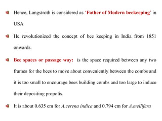 Hence, Langstroth is considered as ‘Father of Modern beekeeping’ in
USA
He revolutionized the concept of bee keeping in India from 1851
onwards.
Bee spaces or passage way: is the space required between any two
frames for the bees to move about conveniently between the combs and
it is too small to encourage bees building combs and too large to induce
their depositing propolis.
It is about 0.635 cm for A.cerena indica and 0.794 cm for A.mellifera
 