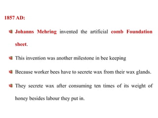 1857 AD:
Johanns Mehring invented the artificial comb Foundation
sheet.
This invention was another milestone in bee keeping
Because worker bees have to secrete wax from their wax glands.
They secrete wax after consuming ten times of its weight of
honey besides labour they put in.
 