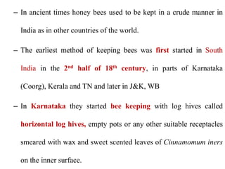 – In ancient times honey bees used to be kept in a crude manner in
India as in other countries of the world.
– The earliest method of keeping bees was first started in South
India in the 2nd half of 18th century, in parts of Karnataka
(Coorg), Kerala and TN and later in J&K, WB
– In Karnataka they started bee keeping with log hives called
horizontal log hives, empty pots or any other suitable receptacles
smeared with wax and sweet scented leaves of Cinnamomum iners
on the inner surface.
 