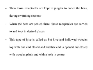 – Then those receptacles are kept in jungles to entice the bees,
during swarming seasons
– When the bees are settled there, those receptacles are carried
to and kept in desired places.
– This type of hive is called as Pot hive and hollowed wooden
log with one end closed and another end is opened but closed
with wooden plank and with a hole in centre.
 