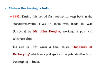  Modern Bee keeping in India:
– 1882: During this period first attempt to keep bees in the
standard/movable hives in India was made in W.B
(Calcutta) by Mr. John Douglas, working in post and
telegraph dept.
– He also in 1884 wrote a book called ‘Handbook of
Beekeeping’ which was perhaps the first published book on
beekeeping in India.
 
