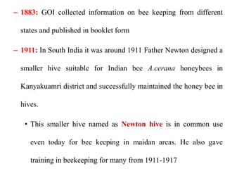 – 1883: GOI collected information on bee keeping from different
states and published in booklet form
– 1911: In South India it was around 1911 Father Newton designed a
smaller hive suitable for Indian bee A.cerana honeybees in
Kanyakuamri district and successfully maintained the honey bee in
hives.
• This smaller hive named as Newton hive is in common use
even today for bee keeping in maidan areas. He also gave
training in beekeeping for many from 1911-1917
 