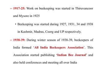 – 1917-25: Work on beekeeping was started in Thiruvancoor
and Mysore in 1925
• Beekeeping was started during 1927, 1931, 34 and 1938
in Kashmir, Madras, Coorg and UP respectively.
– 1938-39: During winter season of 1938-39, beekeepers of
India formed ‘All India Beekeepers Association’. This
Association started publishing ‘Indian Bee Journal’ and
also held conferences and meeting all over India
 