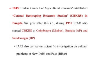 – 1945: ‘Indian Council of Agricultural Research’ established
‘Central Beekeeping Research Station’ (CBKRS) in
Punjab. Six year after this i.e., during 1951 ICAR also
started CBKRS at Coimbatore (Madras), Baptala (AP) and
Sundernagar (HP)
• IARI also carried out scientific investigation on cultural
problems at New Delhi and Pusa (Bihar)
 