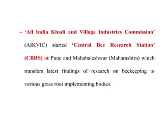 – ‘All India Khadi and Village Industries Commission’
(AIKVIC) started ‘Central Bee Research Station’
(CBRS) at Pune and Mahabaleshwar (Maharashtra) which
transfers latest findings of research on beekeeping to
various grass root implementing bodies.
 