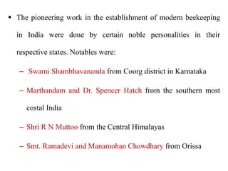 The pioneering work in the establishment of modern beekeeping
in India were done by certain noble personalities in their
respective states. Notables were:
– Swami Shambhavananda from Coorg district in Karnataka
– Marthandam and Dr. Spencer Hatch from the southern most
costal India
– Shri R N Muttoo from the Central Himalayas
– Smt. Ramadevi and Manamohan Chowdhary from Orissa
 