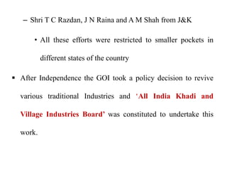 – Shri T C Razdan, J N Raina and A M Shah from J&K
• All these efforts were restricted to smaller pockets in
different states of the country
 After Independence the GOI took a policy decision to revive
various traditional Industries and ‘All India Khadi and
Village Industries Board’ was constituted to undertake this
work.
 