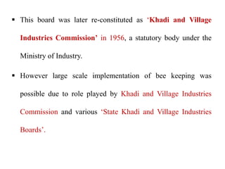  This board was later re-constituted as ‘Khadi and Village
Industries Commission’ in 1956, a statutory body under the
Ministry of Industry.
 However large scale implementation of bee keeping was
possible due to role played by Khadi and Village Industries
Commission and various ‘State Khadi and Village Industries
Boards’.
 