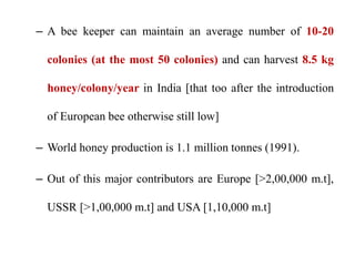 – A bee keeper can maintain an average number of 10-20
colonies (at the most 50 colonies) and can harvest 8.5 kg
honey/colony/year in India [that too after the introduction
of European bee otherwise still low]
– World honey production is 1.1 million tonnes (1991).
– Out of this major contributors are Europe [>2,00,000 m.t],
USSR [>1,00,000 m.t] and USA [1,10,000 m.t]
 