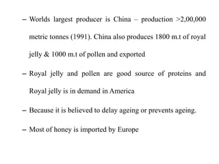– Worlds largest producer is China – production >2,00,000
metric tonnes (1991). China also produces 1800 m.t of royal
jelly & 1000 m.t of pollen and exported
– Royal jelly and pollen are good source of proteins and
Royal jelly is in demand in America
– Because it is believed to delay ageing or prevents ageing.
– Most of honey is imported by Europe
 
