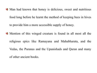 Man had known that honey is delicious, sweet and nutritious
food long before he learnt the method of keeping bees in hives
to provide him a more accessible supply of honey.
Mention of this winged creature is found in all most all the
religious epics like Ramayana and Mahabharata, and the
Vedas, the Puranas and the Upanishads and Quran and many
of other ancient books.
 