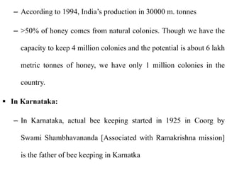 – According to 1994, India’s production in 30000 m. tonnes
– >50% of honey comes from natural colonies. Though we have the
capacity to keep 4 million colonies and the potential is about 6 lakh
metric tonnes of honey, we have only 1 million colonies in the
country.
 In Karnataka:
– In Karnataka, actual bee keeping started in 1925 in Coorg by
Swami Shambhavananda [Associated with Ramakrishna mission]
is the father of bee keeping in Karnatka
 