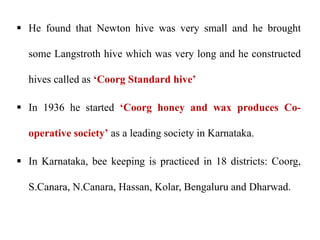  He found that Newton hive was very small and he brought
some Langstroth hive which was very long and he constructed
hives called as ‘Coorg Standard hive’
 In 1936 he started ‘Coorg honey and wax produces Co-
operative society’ as a leading society in Karnataka.
 In Karnataka, bee keeping is practiced in 18 districts: Coorg,
S.Canara, N.Canara, Hassan, Kolar, Bengaluru and Dharwad.
 