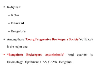  In dry belt:
– Kolar
– Dharwad
– Bengaluru
 Among these ‘Coorg Progressive Bee keepers Society’ (CPBKS)
is the major one.
 “Bengaluru Beekeepers Association’s” head quarters is
Entomology Department, UAS, GKVK, Bengaluru.
 