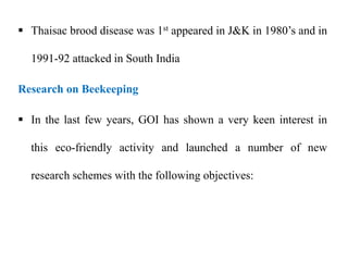  Thaisac brood disease was 1st appeared in J&K in 1980’s and in
1991-92 attacked in South India
Research on Beekeeping
 In the last few years, GOI has shown a very keen interest in
this eco-friendly activity and launched a number of new
research schemes with the following objectives:
 