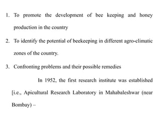 1. To promote the development of bee keeping and honey
production in the country
2. To identify the potential of beekeeping in different agro-climatic
zones of the country.
3. Confronting problems and their possible remedies
In 1952, the first research institute was established
[i.e., Apicultural Research Laboratory in Mahabaleshwar (near
Bombay) –
 