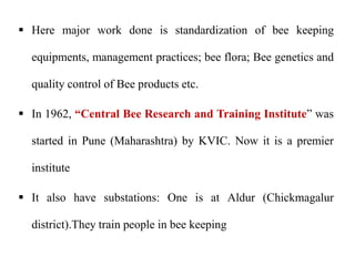  Here major work done is standardization of bee keeping
equipments, management practices; bee flora; Bee genetics and
quality control of Bee products etc.
 In 1962, “Central Bee Research and Training Institute” was
started in Pune (Maharashtra) by KVIC. Now it is a premier
institute
 It also have substations: One is at Aldur (Chickmagalur
district).They train people in bee keeping
 