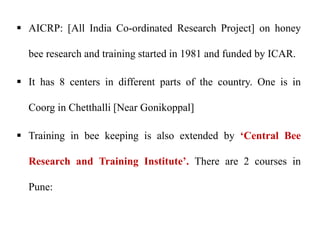  AICRP: [All India Co-ordinated Research Project] on honey
bee research and training started in 1981 and funded by ICAR.
 It has 8 centers in different parts of the country. One is in
Coorg in Chetthalli [Near Gonikoppal]
 Training in bee keeping is also extended by ‘Central Bee
Research and Training Institute’. There are 2 courses in
Pune:
 