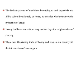 The Indian systems of medicines belonging to both Ayurveda and
Sidha school heavily rely on honey as a carrier which enhances the
properties of drugs
Honey had been in use from very ancient days for religious rites of
sanctity.
There was flourishing trade of honey and wax in our country till
the introduction of cane sugars
 