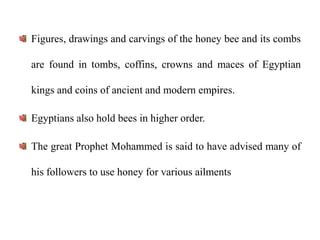 Figures, drawings and carvings of the honey bee and its combs
are found in tombs, coffins, crowns and maces of Egyptian
kings and coins of ancient and modern empires.
Egyptians also hold bees in higher order.
The great Prophet Mohammed is said to have advised many of
his followers to use honey for various ailments
 